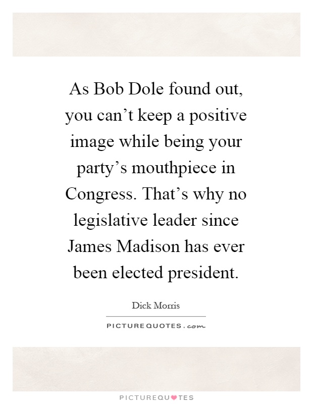 As Bob Dole found out, you can't keep a positive image while being your party's mouthpiece in Congress. That's why no legislative leader since James Madison has ever been elected president Picture Quote #1