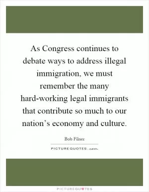 As Congress continues to debate ways to address illegal immigration, we must remember the many hard-working legal immigrants that contribute so much to our nation’s economy and culture Picture Quote #1