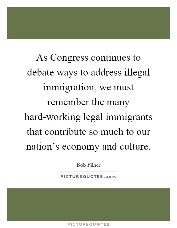As Congress continues to debate ways to address illegal immigration, we must remember the many hard-working legal immigrants that contribute so much to our nation's economy and culture Picture Quote #1