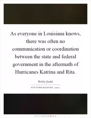 As everyone in Louisiana knows, there was often no communication or coordination between the state and federal government in the aftermath of Hurricanes Katrina and Rita Picture Quote #1