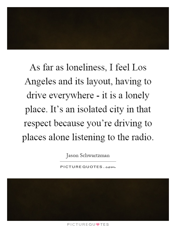 As far as loneliness, I feel Los Angeles and its layout, having to drive everywhere - it is a lonely place. It's an isolated city in that respect because you're driving to places alone listening to the radio Picture Quote #1