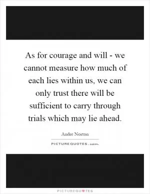 As for courage and will - we cannot measure how much of each lies within us, we can only trust there will be sufficient to carry through trials which may lie ahead Picture Quote #1