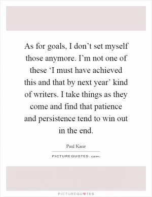 As for goals, I don’t set myself those anymore. I’m not one of these ‘I must have achieved this and that by next year’ kind of writers. I take things as they come and find that patience and persistence tend to win out in the end Picture Quote #1