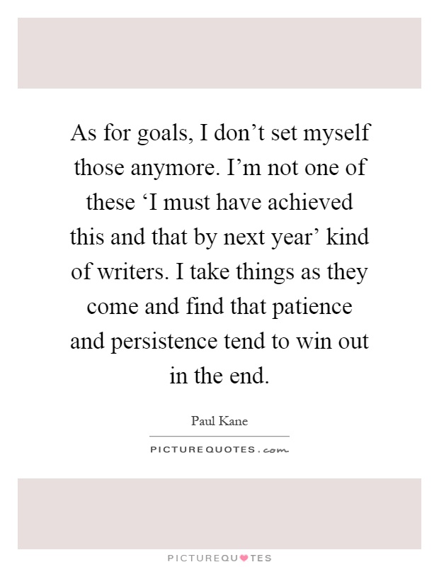 As for goals, I don't set myself those anymore. I'm not one of these ‘I must have achieved this and that by next year' kind of writers. I take things as they come and find that patience and persistence tend to win out in the end Picture Quote #1