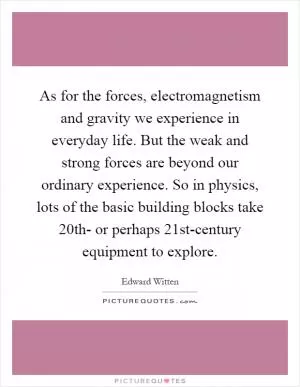 As for the forces, electromagnetism and gravity we experience in everyday life. But the weak and strong forces are beyond our ordinary experience. So in physics, lots of the basic building blocks take 20th- or perhaps 21st-century equipment to explore Picture Quote #1
