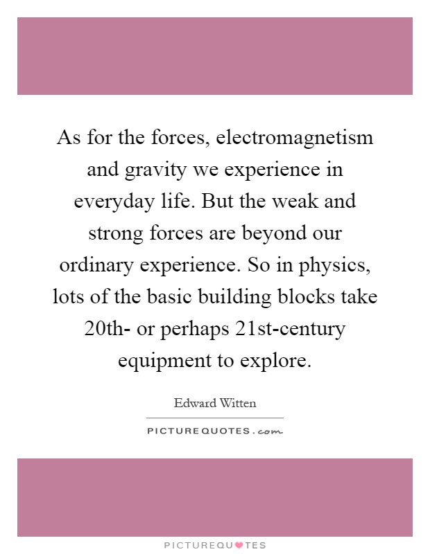 As for the forces, electromagnetism and gravity we experience in everyday life. But the weak and strong forces are beyond our ordinary experience. So in physics, lots of the basic building blocks take 20th- or perhaps 21st-century equipment to explore Picture Quote #1