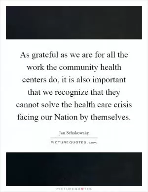As grateful as we are for all the work the community health centers do, it is also important that we recognize that they cannot solve the health care crisis facing our Nation by themselves Picture Quote #1