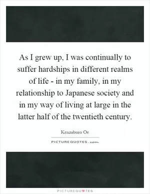 As I grew up, I was continually to suffer hardships in different realms of life - in my family, in my relationship to Japanese society and in my way of living at large in the latter half of the twentieth century Picture Quote #1