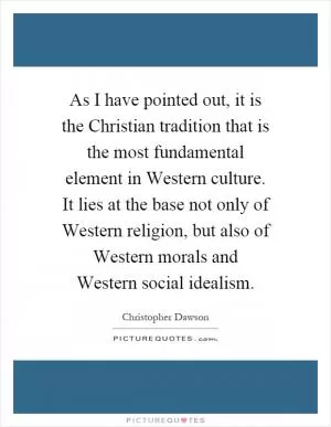 As I have pointed out, it is the Christian tradition that is the most fundamental element in Western culture. It lies at the base not only of Western religion, but also of Western morals and Western social idealism Picture Quote #1