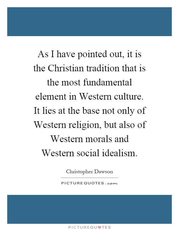 As I have pointed out, it is the Christian tradition that is the most fundamental element in Western culture. It lies at the base not only of Western religion, but also of Western morals and Western social idealism Picture Quote #1