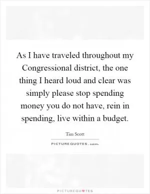 As I have traveled throughout my Congressional district, the one thing I heard loud and clear was simply please stop spending money you do not have, rein in spending, live within a budget Picture Quote #1