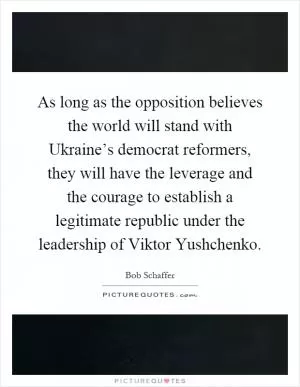 As long as the opposition believes the world will stand with Ukraine’s democrat reformers, they will have the leverage and the courage to establish a legitimate republic under the leadership of Viktor Yushchenko Picture Quote #1