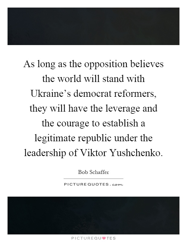As long as the opposition believes the world will stand with Ukraine's democrat reformers, they will have the leverage and the courage to establish a legitimate republic under the leadership of Viktor Yushchenko Picture Quote #1