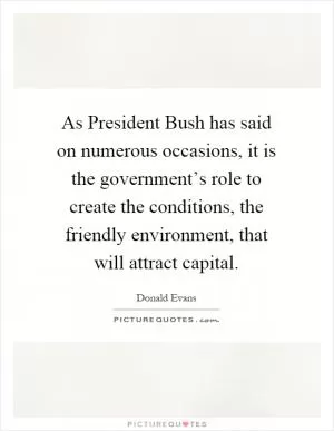 As President Bush has said on numerous occasions, it is the government’s role to create the conditions, the friendly environment, that will attract capital Picture Quote #1