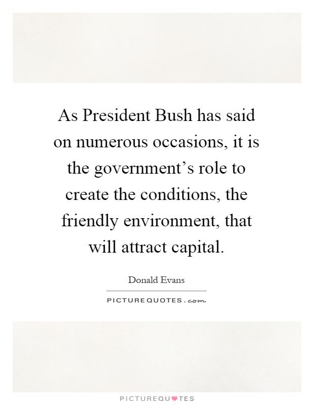 As President Bush has said on numerous occasions, it is the government's role to create the conditions, the friendly environment, that will attract capital Picture Quote #1