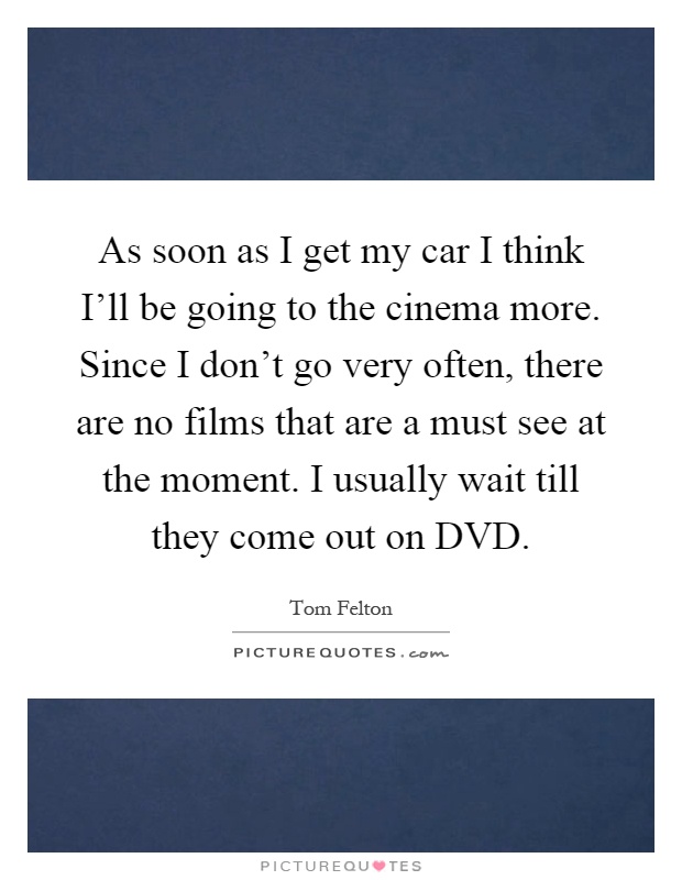 As soon as I get my car I think I'll be going to the cinema more. Since I don't go very often, there are no films that are a must see at the moment. I usually wait till they come out on DVD Picture Quote #1