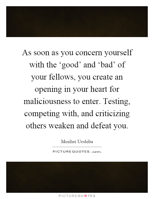 As soon as you concern yourself with the ‘good' and ‘bad' of your fellows, you create an opening in your heart for maliciousness to enter. Testing, competing with, and criticizing others weaken and defeat you Picture Quote #1