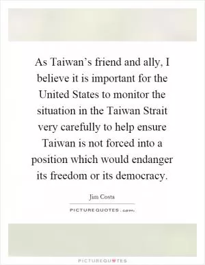 As Taiwan’s friend and ally, I believe it is important for the United States to monitor the situation in the Taiwan Strait very carefully to help ensure Taiwan is not forced into a position which would endanger its freedom or its democracy Picture Quote #1