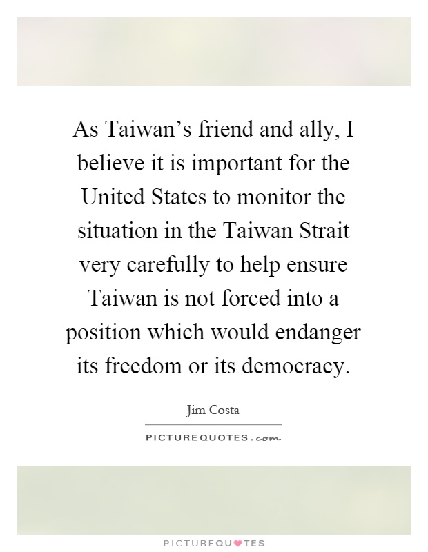 As Taiwan's friend and ally, I believe it is important for the United States to monitor the situation in the Taiwan Strait very carefully to help ensure Taiwan is not forced into a position which would endanger its freedom or its democracy Picture Quote #1