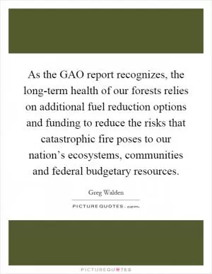 As the GAO report recognizes, the long-term health of our forests relies on additional fuel reduction options and funding to reduce the risks that catastrophic fire poses to our nation’s ecosystems, communities and federal budgetary resources Picture Quote #1