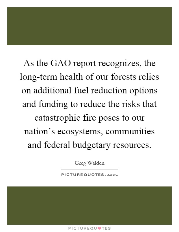 As the GAO report recognizes, the long-term health of our forests relies on additional fuel reduction options and funding to reduce the risks that catastrophic fire poses to our nation's ecosystems, communities and federal budgetary resources Picture Quote #1