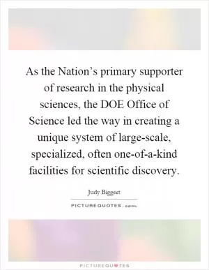 As the Nation’s primary supporter of research in the physical sciences, the DOE Office of Science led the way in creating a unique system of large-scale, specialized, often one-of-a-kind facilities for scientific discovery Picture Quote #1