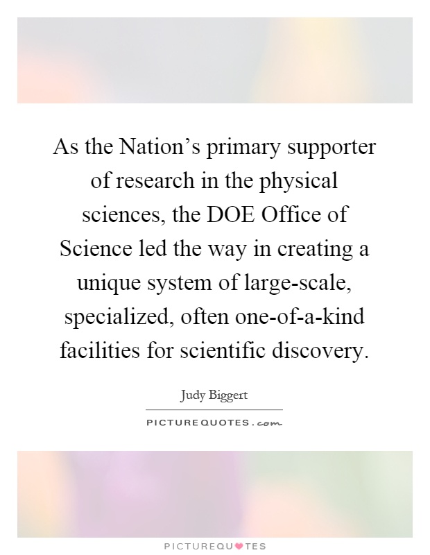 As the Nation's primary supporter of research in the physical sciences, the DOE Office of Science led the way in creating a unique system of large-scale, specialized, often one-of-a-kind facilities for scientific discovery Picture Quote #1