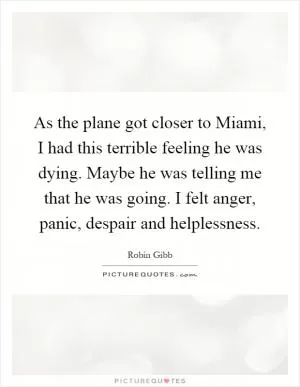 As the plane got closer to Miami, I had this terrible feeling he was dying. Maybe he was telling me that he was going. I felt anger, panic, despair and helplessness Picture Quote #1