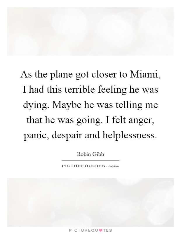 As the plane got closer to Miami, I had this terrible feeling he was dying. Maybe he was telling me that he was going. I felt anger, panic, despair and helplessness Picture Quote #1