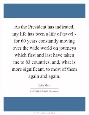 As the President has indicated, my life has been a life of travel - for 60 years constantly moving over the wide world on journeys which first and last have taken me to 83 countries, and, what is more significant, to most of them again and again Picture Quote #1