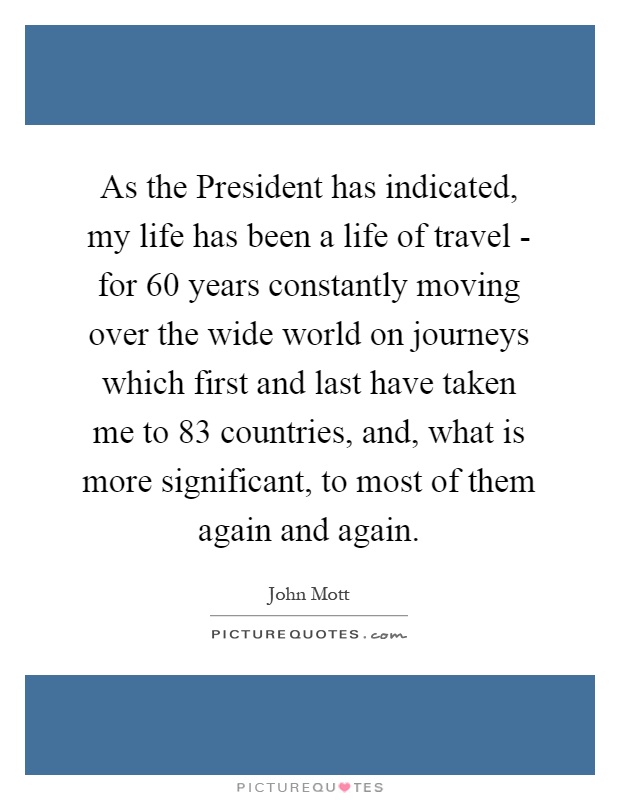 As the President has indicated, my life has been a life of travel - for 60 years constantly moving over the wide world on journeys which first and last have taken me to 83 countries, and, what is more significant, to most of them again and again Picture Quote #1