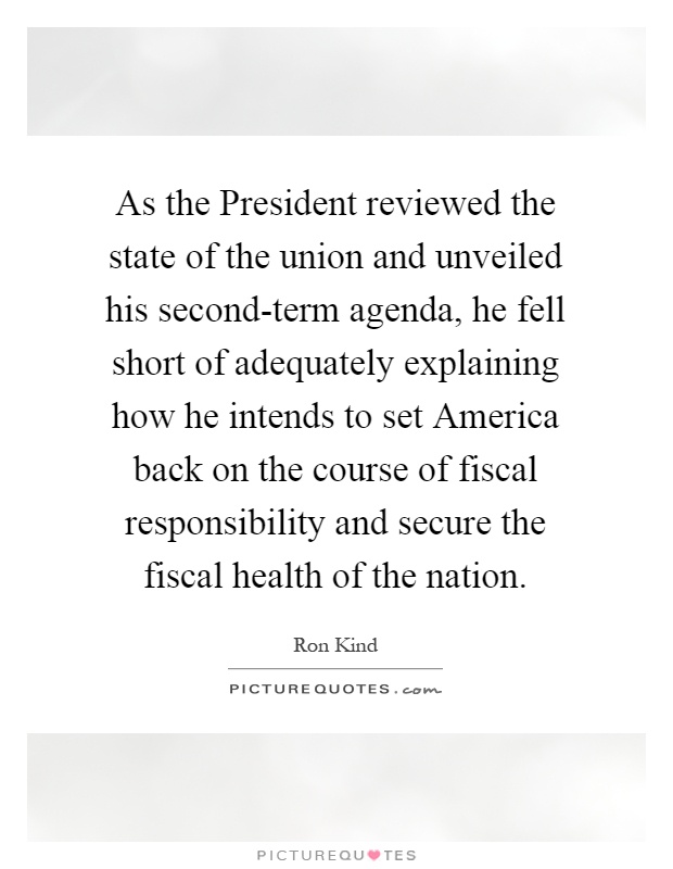 As the President reviewed the state of the union and unveiled his second-term agenda, he fell short of adequately explaining how he intends to set America back on the course of fiscal responsibility and secure the fiscal health of the nation Picture Quote #1