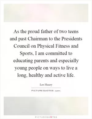 As the proud father of two teens and past Chairman to the Presidents Council on Physical Fitness and Sports, I am committed to educating parents and especially young people on ways to live a long, healthy and active life Picture Quote #1