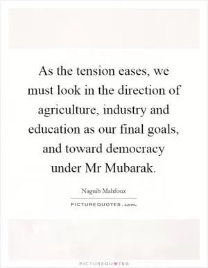 As the tension eases, we must look in the direction of agriculture, industry and education as our final goals, and toward democracy under Mr Mubarak Picture Quote #1