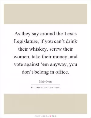 As they say around the Texas Legislature, if you can’t drink their whiskey, screw their women, take their money, and vote against ‘em anyway, you don’t belong in office Picture Quote #1