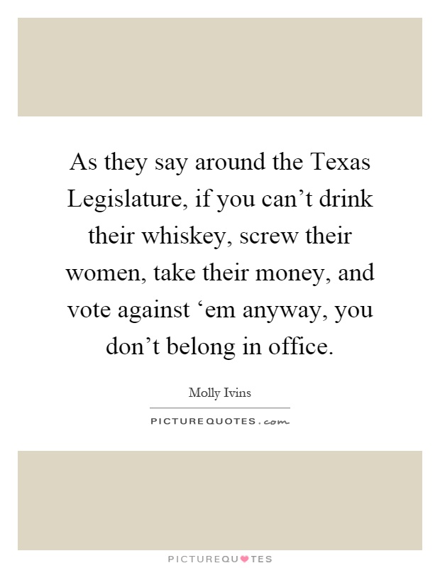 As they say around the Texas Legislature, if you can't drink their whiskey, screw their women, take their money, and vote against ‘em anyway, you don't belong in office Picture Quote #1