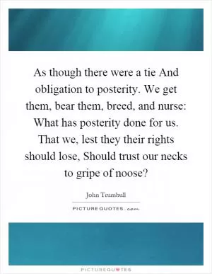 As though there were a tie And obligation to posterity. We get them, bear them, breed, and nurse: What has posterity done for us. That we, lest they their rights should lose, Should trust our necks to gripe of noose? Picture Quote #1