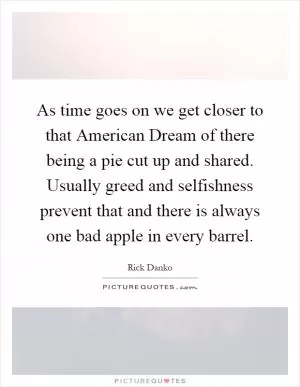 As time goes on we get closer to that American Dream of there being a pie cut up and shared. Usually greed and selfishness prevent that and there is always one bad apple in every barrel Picture Quote #1