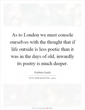 As to London we must console ourselves with the thought that if life outside is less poetic than it was in the days of old, inwardly its poetry is much deeper Picture Quote #1