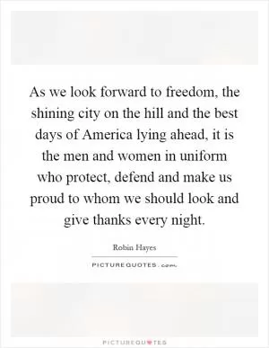 As we look forward to freedom, the shining city on the hill and the best days of America lying ahead, it is the men and women in uniform who protect, defend and make us proud to whom we should look and give thanks every night Picture Quote #1