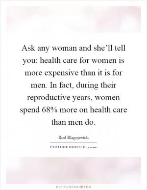 Ask any woman and she’ll tell you: health care for women is more expensive than it is for men. In fact, during their reproductive years, women spend 68% more on health care than men do Picture Quote #1