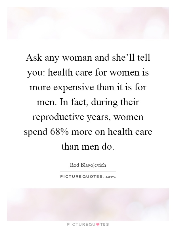 Ask any woman and she'll tell you: health care for women is more expensive than it is for men. In fact, during their reproductive years, women spend 68% more on health care than men do Picture Quote #1