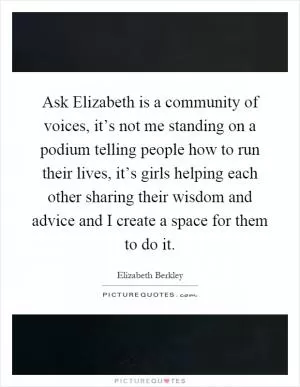 Ask Elizabeth is a community of voices, it’s not me standing on a podium telling people how to run their lives, it’s girls helping each other sharing their wisdom and advice and I create a space for them to do it Picture Quote #1