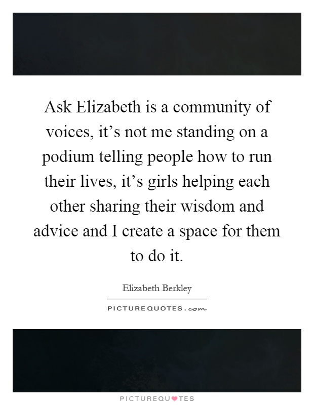 Ask Elizabeth is a community of voices, it's not me standing on a podium telling people how to run their lives, it's girls helping each other sharing their wisdom and advice and I create a space for them to do it Picture Quote #1