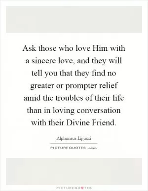 Ask those who love Him with a sincere love, and they will tell you that they find no greater or prompter relief amid the troubles of their life than in loving conversation with their Divine Friend Picture Quote #1
