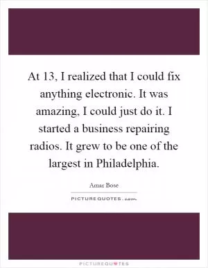 At 13, I realized that I could fix anything electronic. It was amazing, I could just do it. I started a business repairing radios. It grew to be one of the largest in Philadelphia Picture Quote #1