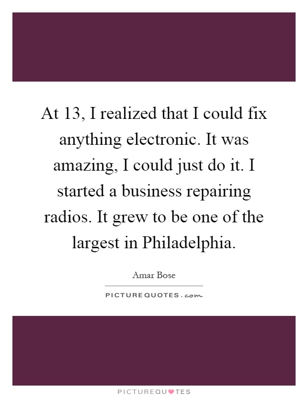 At 13, I realized that I could fix anything electronic. It was amazing, I could just do it. I started a business repairing radios. It grew to be one of the largest in Philadelphia Picture Quote #1