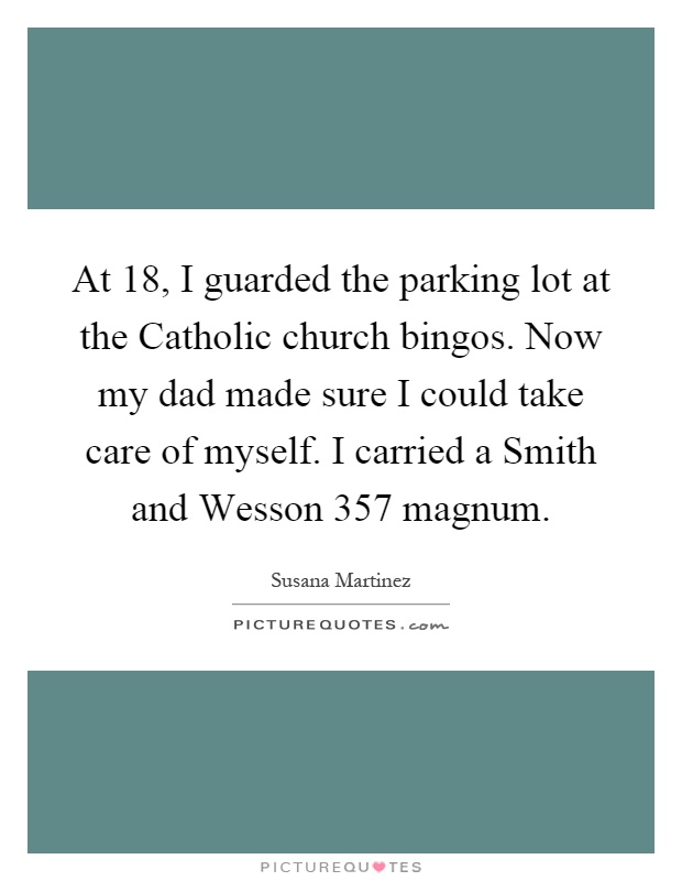 At 18, I guarded the parking lot at the Catholic church bingos. Now my dad made sure I could take care of myself. I carried a Smith and Wesson 357 magnum Picture Quote #1