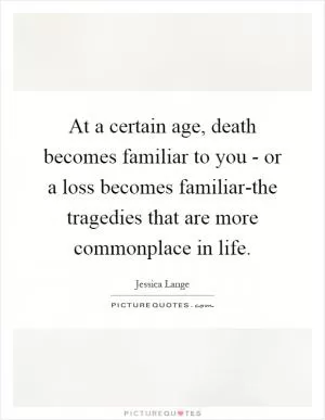 At a certain age, death becomes familiar to you - or a loss becomes familiar-the tragedies that are more commonplace in life Picture Quote #1