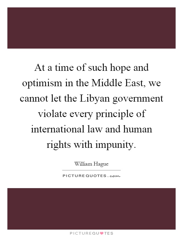 At a time of such hope and optimism in the Middle East, we cannot let the Libyan government violate every principle of international law and human rights with impunity Picture Quote #1